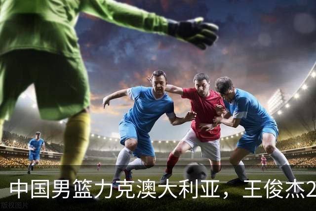 中国男篮力克澳大利亚，王俊杰23+6+4崔永熙12分，胡金秋11+6王浩然10+5